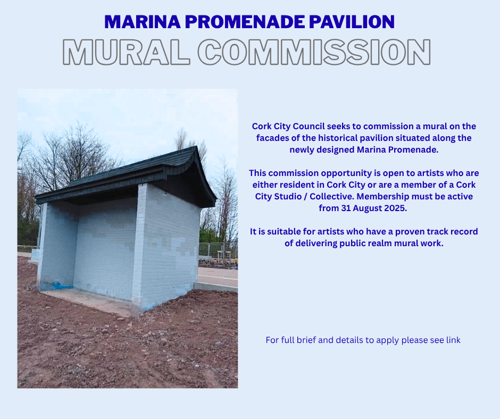 Commission for a Mural at Marina Promenade Pavilion        Cork City Council is commissioning a mural on the facades of the historical pavilion situated along the newly designed Marina Promenade.  This commission opportunity is open to artists who are either resident in Cork City or are a member of a Cork City Studio / Collective. Membership must be active from 31 August 2025. It is suitable for artists who have a proven track record of delivering public realm mural work.